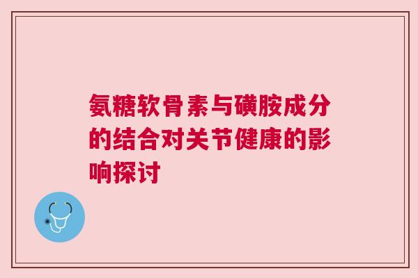氨糖软骨素与磺胺成分的结合对关节健康的影响探讨