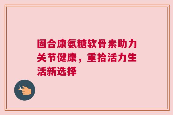 固合康氨糖软骨素助力关节健康，重拾活力生活新选择