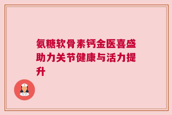 氨糖软骨素钙金医喜盛助力关节健康与活力提升