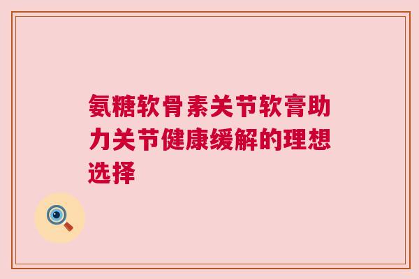 氨糖软骨素关节软膏助力关节健康缓解的理想选择