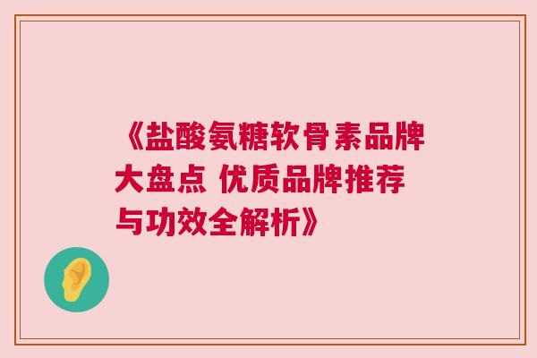 《盐酸氨糖软骨素品牌大盘点 优质品牌推荐与功效全解析》