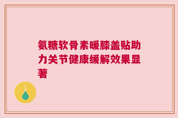 氨糖软骨素暖膝盖贴助力关节健康缓解效果显著