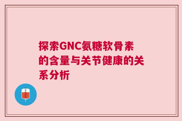 探索GNC氨糖软骨素的含量与关节健康的关系分析