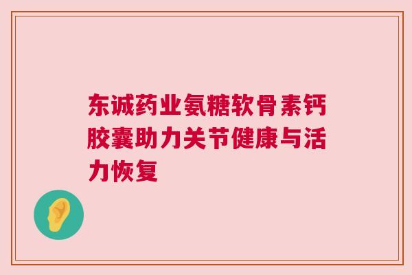 东诚药业氨糖软骨素钙胶囊助力关节健康与活力恢复