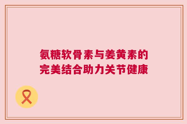 氨糖软骨素与姜黄素的完美结合助力关节健康