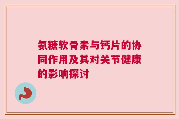 氨糖软骨素与钙片的协同作用及其对关节健康的影响探讨
