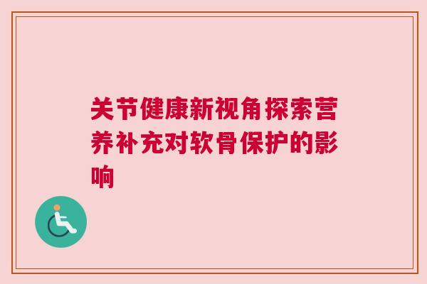 关节健康新视角探索营养补充对软骨保护的影响