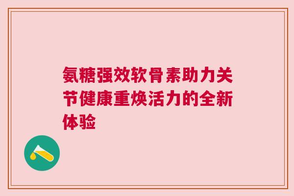 氨糖强效软骨素助力关节健康重焕活力的全新体验