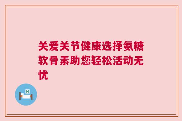 关爱关节健康选择氨糖软骨素助您轻松活动无忧