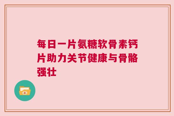 每日一片氨糖软骨素钙片助力关节健康与骨骼强壮