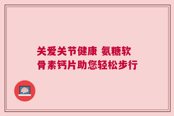 关爱关节健康 氨糖软骨素钙片助您轻松步行