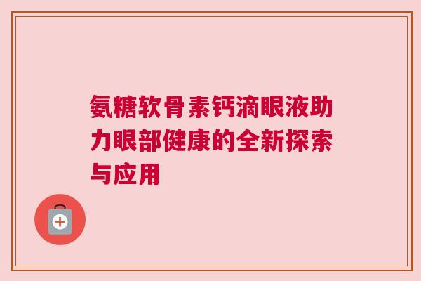 氨糖软骨素钙滴眼液助力眼部健康的全新探索与应用