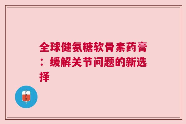 全球健氨糖软骨素药膏：缓解关节问题的新选择