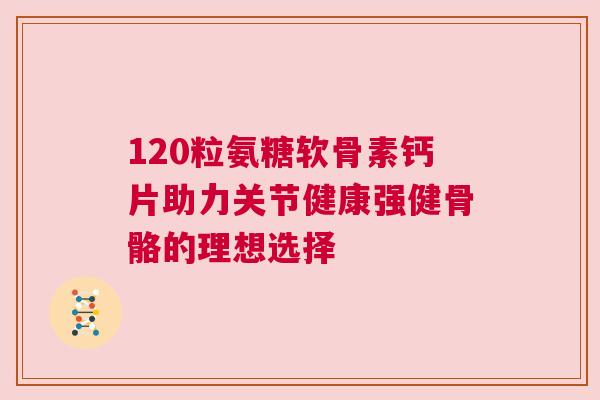120粒氨糖软骨素钙片助力关节健康强健骨骼的理想选择