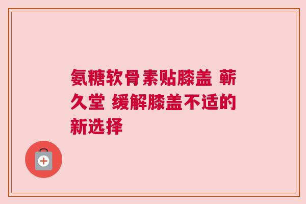 氨糖软骨素贴膝盖 蕲久堂 缓解膝盖不适的新选择