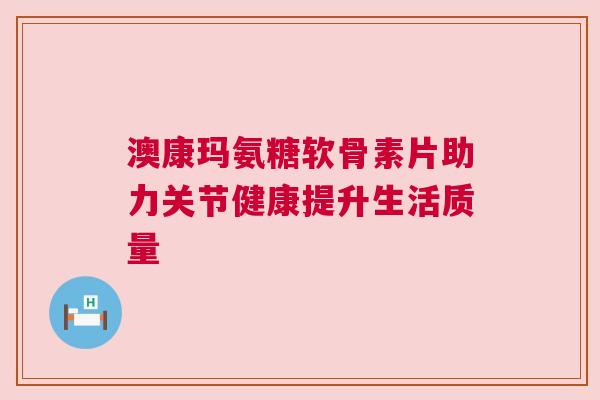 澳康玛氨糖软骨素片助力关节健康提升生活质量
