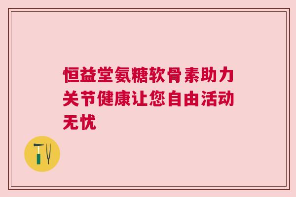 恒益堂氨糖软骨素助力关节健康让您自由活动无忧