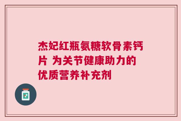 杰妃红瓶氨糖软骨素钙片 为关节健康助力的优质营养补充剂
