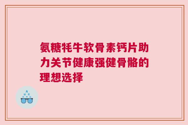 氨糖牦牛软骨素钙片助力关节健康强健骨骼的理想选择