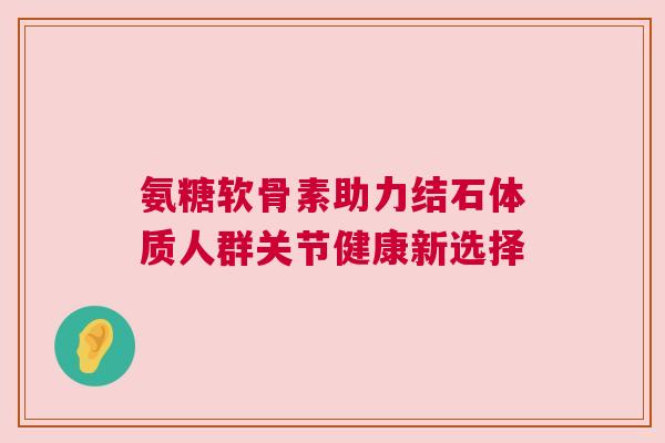 氨糖软骨素助力结石体质人群关节健康新选择