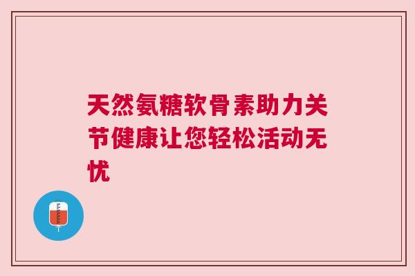 天然氨糖软骨素助力关节健康让您轻松活动无忧