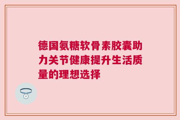 德国氨糖软骨素胶囊助力关节健康提升生活质量的理想选择