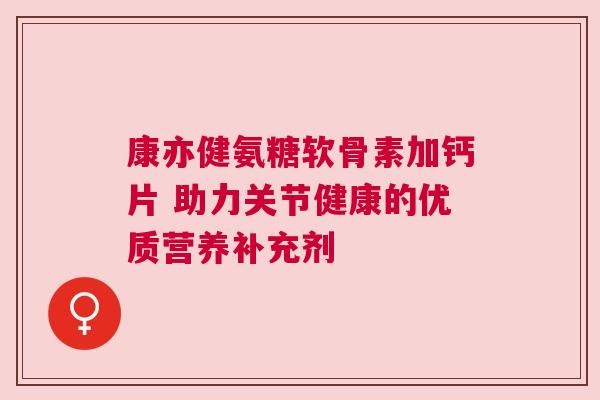 康亦健氨糖软骨素加钙片 助力关节健康的优质营养补充剂