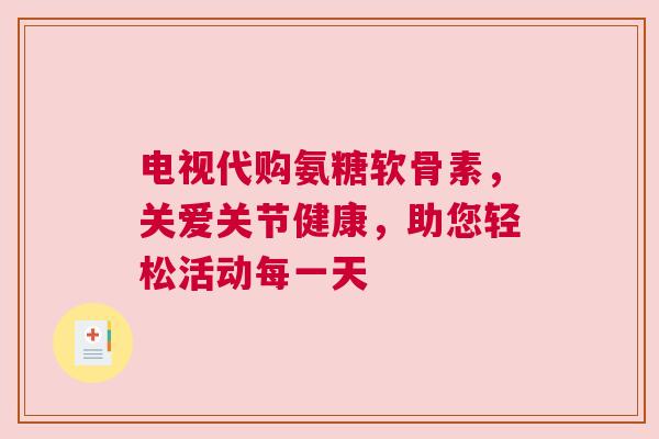电视代购氨糖软骨素，关爱关节健康，助您轻松活动每一天