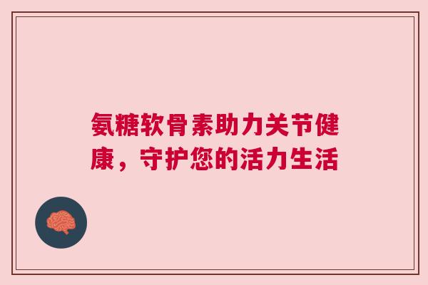 氨糖软骨素助力关节健康，守护您的活力生活