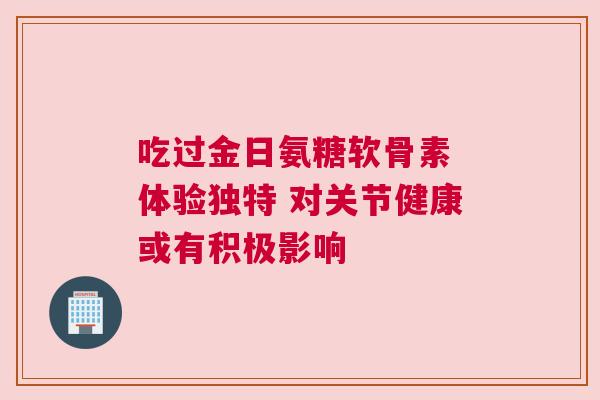 吃过金日氨糖软骨素 体验独特 对关节健康或有积极影响 吃过金日氨糖软骨素 体验独特 对关节健康或有积极影响