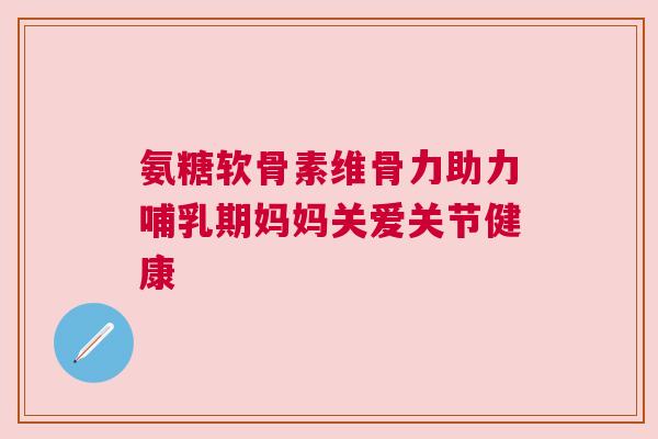 氨糖软骨素维骨力助力哺乳期妈妈关爱关节健康