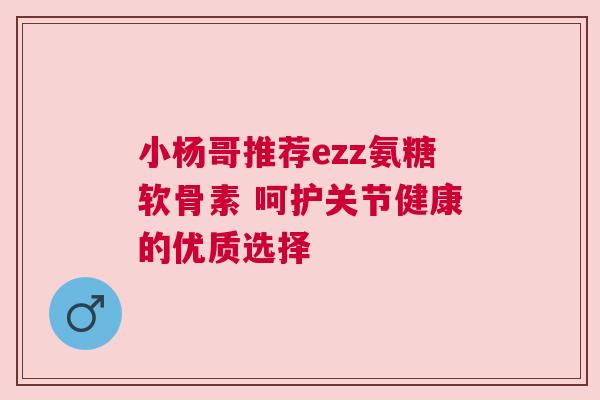 小杨哥推荐ezz氨糖软骨素 呵护关节健康的优质选择