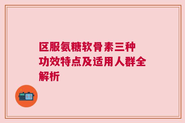区服氨糖软骨素三种 功效特点及适用人群全解析 区服氨糖软骨素三种 功效特点及适用人群全解析
