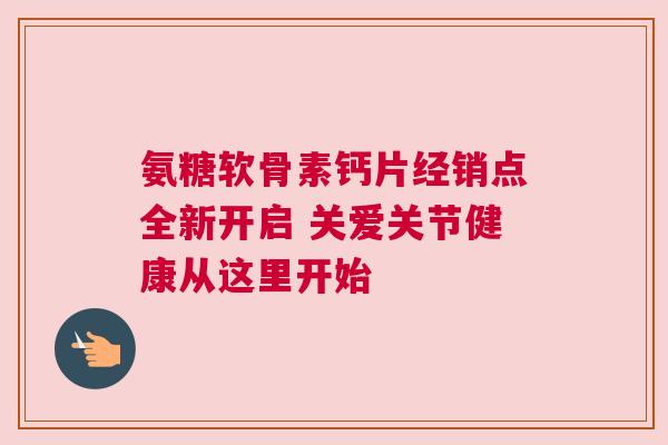 氨糖软骨素钙片经销点全新开启 关爱关节健康从这里开始 氨糖软骨素钙片经销点全新开启 关爱关节健康从这里开始