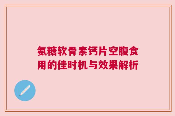 氨糖软骨素钙片空腹食用的佳时机与效果解析 氨糖软骨素钙片空腹食用的佳时机与效果解析