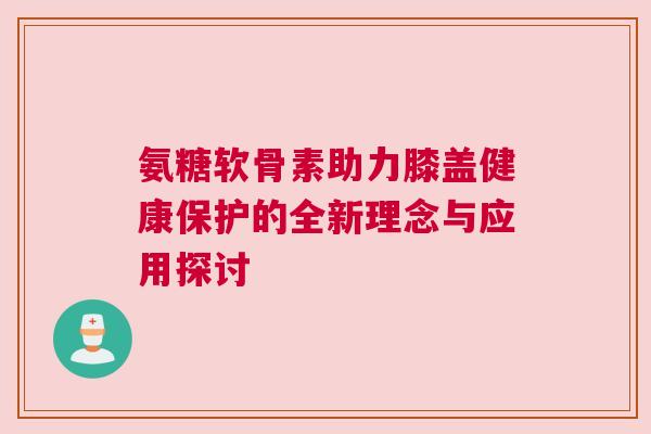 氨糖软骨素助力膝盖健康保护的全新理念与应用探讨