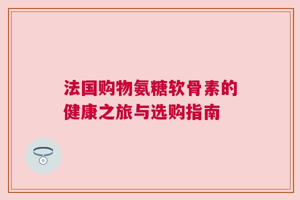 法国购物氨糖软骨素的健康之旅与选购指南 法国购物氨糖软骨素的健康之旅与选购指南