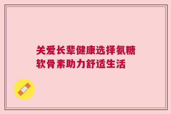 关爱长辈健康选择氨糖软骨素助力舒适生活 关爱长辈健康选择氨糖软骨素助力舒适生活