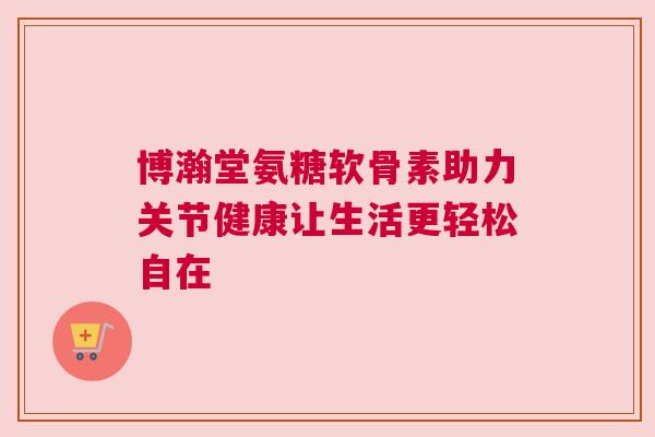 博瀚堂氨糖软骨素助力关节健康让生活更轻松自在
