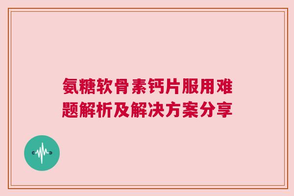 氨糖软骨素钙片服用难题解析及解决方案分享
