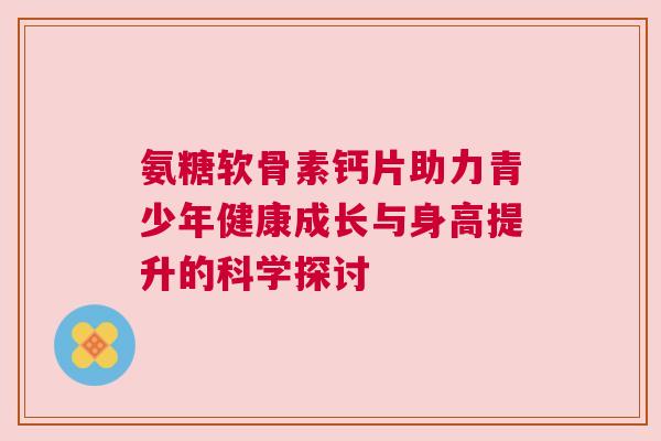 氨糖软骨素钙片助力青少年健康成长与身高提升的科学探讨