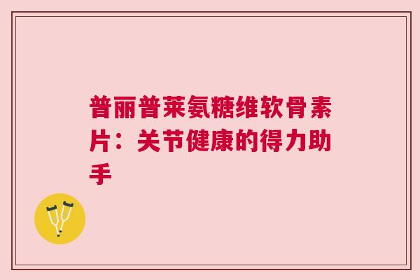 普丽普莱氨糖维软骨素片：关节健康的得力助手