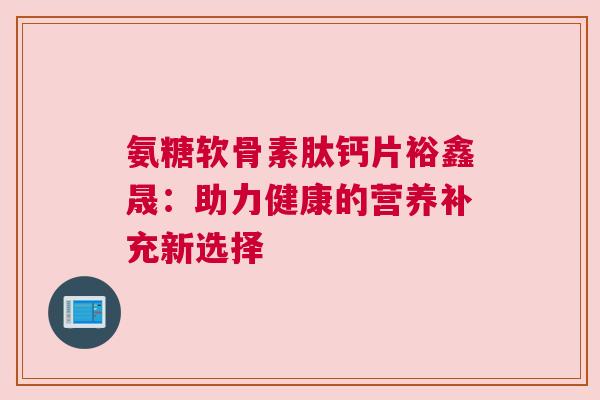 氨糖软骨素肽钙片裕鑫晟：助力健康的营养补充新选择