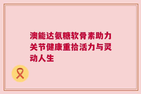 澳能达氨糖软骨素助力关节健康重拾活力与灵动人生