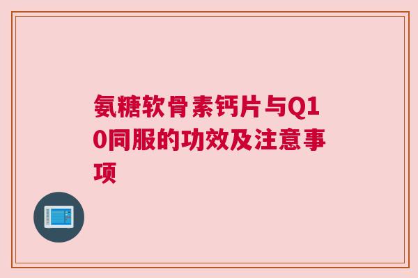 氨糖软骨素钙片与Q10同服的功效及注意事项