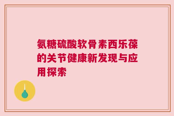 氨糖硫酸软骨素西乐葆的关节健康新发现与应用探索