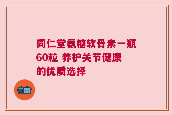 同仁堂氨糖软骨素一瓶60粒 养护关节健康的优质选择