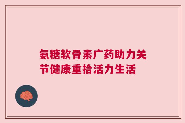 氨糖软骨素广药助力关节健康重拾活力生活