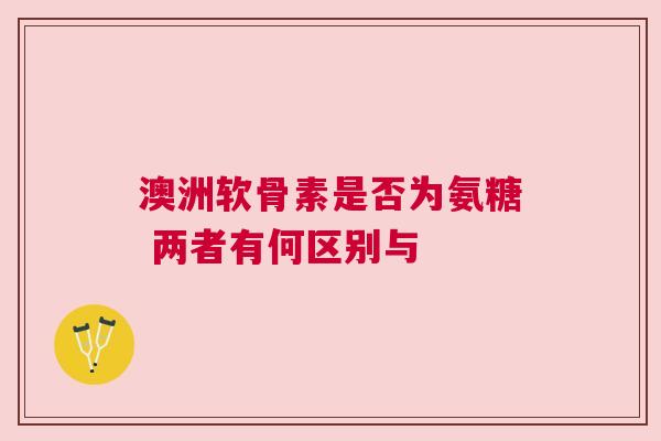 澳洲软骨素是否为氨糖 两者有何区别与