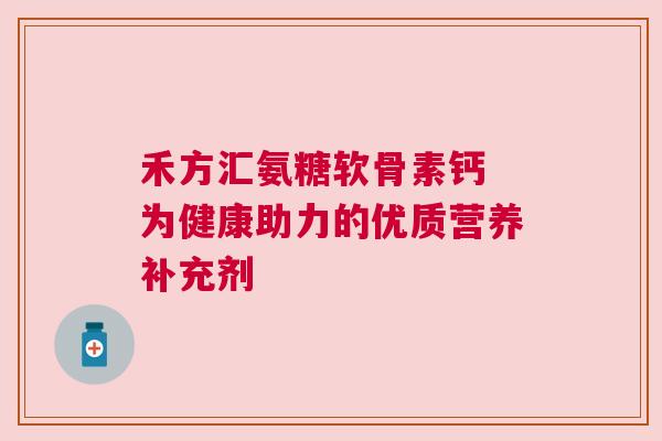 禾方汇氨糖软骨素钙 为健康助力的优质营养补充剂